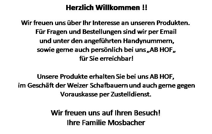 Textfeld: Herzlich Willkommen !!

Wir freuen uns ber Ihr Interesse an unseren Produkten.
Fr Fragen und Bestellungen sind wir per Email
 und unter den angefhrten Handynummern,
 sowie gerne auch persnlich bei uns AB HOF 
 fr Sie erreichbar!

Unsere Produkte erhalten Sie bei uns AB HOF,
 im Geschft der Weizer Schafbauern und auch gerne gegen Vorauskasse per Zustelldienst. 

Wir freuen uns auf Ihren Besuch! 
Ihre Familie Mosbacher
